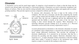 Clinometer
A clinometers can be used for much larger angles. It comprises a level mounted on a frame so that the frame may be
turned to any desired angle with respect to a horizontal reference. Clinometers are used to determine straightness and
flatness of surfaces. They are also used for setting inclinable tables on jig boring machines and angular jobs on surface
grinding machines. They provide superior accuracy compared to ordinary spirit levels.
To measure with clinometers, the base is kept on the surface of the
workpiece. The lock nut is loosened, and the dial comprising the circular
scale is gently rotated until the bubble in the spirit level is approximately at
the centre. Now, the lock nut is tightened and the fine adjustment nut is
operated until the bubble is exactly at the centre of the vial scale. The
reading is then viewed through the eyepiece. Most clinometers in a
metrology laboratory provide readings up to an accuracy of 1'. Precision
clinometers can be used if the accuracy requirement is up to 1".
A recent advancement in clinometers is the electronic clinometer. It consists
of a pendulum whose displacement is converted into electrical signals by a
linear voltage differential transformer. This provides the advantage of
electronic amplification. It is powered by an electronic chip that has a
provision for recording and data analysis. Electronic clinometers have a
sensitivity of 1". A major advantage of these clinometers is that the readings
settle down within 1 second in contrast to the mechanical type, which
requires a couple of seconds for the reading to settle down.
 
