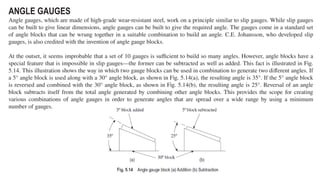 ANGLE GAUGES
Angle gauges, which are made of high-grade wear-resistant steel, work on a principle similar to slip gauges. While slip gauges
can be built to give linear dimensions, angle gauges can be built to give the required angle. The gauges come in a standard set
of angle blocks that can be wrung together in a suitable combination to build an angle. C.E. Johansson, who developed slip
gauges, is also credited with the invention of angle gauge blocks.
At the outset, it seems improbable that a set of 10 gauges is sufficient to build so many angles. However, angle blocks have a
special feature that is impossible in slip gauges—the former can be subtracted as well as added. This fact is illustrated in Fig.
5.14. This illustration shows the way in which two gauge blocks can be used in combination to generate two different angles. If
a 5° angle block is used along with a 30° angle block, as shown in Fig. 5.14(a), the resulting angle is 35°. If the 5° angle block
is reversed and combined with the 30° angle block, as shown in Fig. 5.14(b), the resulting angle is 25°. Reversal of an angle
block subtracts itself from the total angle generated by combining other angle blocks. This provides the scope for creating
various combinations of angle gauges in order to generate angles that are spread over a wide range by using a minimum
number of gauges.
 