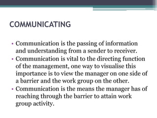 COMMUNICATING
• Communication is the passing of information
and understanding from a sender to receiver.
• Communication is vital to the directing function
of the management, one way to visualise this
importance is to view the manager on one side of
a barrier and the work group on the other.
• Communication is the means the manager has of
reaching through the barrier to attain work
group activity.
 