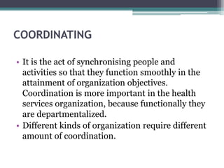 COORDINATING
• It is the act of synchronising people and
activities so that they function smoothly in the
attainment of organization objectives.
Coordination is more important in the health
services organization, because functionally they
are departmentalized.
• Different kinds of organization require different
amount of coordination.
 