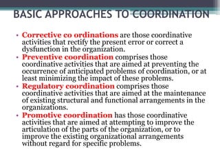 BASIC APPROACHES TO COORDINATION
• Corrective co ordinations are those coordinative
activities that rectify the present error or correct a
dysfunction in the organization.
• Preventive coordination comprises those
coordinative activities that are aimed at preventing the
occurrence of anticipated problems of coordination, or at
least minimizing the impact of these problems.
• Regulatory coordination comprises those
coordinative activities that are aimed at the maintenance
of existing structural and functional arrangements in the
organizations.
• Promotive coordination has those coordinative
activities that are aimed at attempting to improve the
articulation of the parts of the organization, or to
improve the existing organizational arrangements
without regard for specific problems.
 