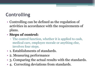 Controlling
• Controlling can be defined as the regulation of
activities in accordance with the requirements of
plans.
• Steps of control:
▫ The control function, whether it is applied to cash,
medical care, employee morale or anything else,
involves four steps.
• 1. Establishments of standards.
• 2. Measuring performance
• 3. Comparing the actual results with the standards.
• 4. Correcting deviations from standards.
 