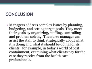 CONCLUSION
• Managers address complex issues by planning,
budgeting, and setting target goals. They meet
their goals by organizing, staffing, controlling
and problem solving. The nurse manager can
assist the staff to think strategically about what
it is doing and what it should be doing for its
clients , for example, in today’s world of cost
containment, examining what clients pay for the
care they receive from the health care
professionals.
 