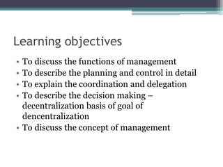 Learning objectives
• To discuss the functions of management
• To describe the planning and control in detail
• To explain the coordination and delegation
• To describe the decision making –
decentralization basis of goal of
dencentralization
• To discuss the concept of management
 