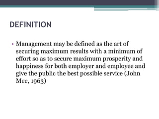 DEFINITION
• Management may be defined as the art of
securing maximum results with a minimum of
effort so as to secure maximum prosperity and
happiness for both employer and employee and
give the public the best possible service (John
Mee, 1963)
 