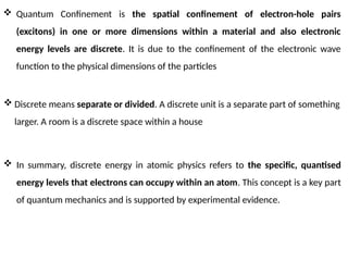  Quantum Confinement is the spatial confinement of electron-hole pairs
(excitons) in one or more dimensions within a material and also electronic
energy levels are discrete. It is due to the confinement of the electronic wave
function to the physical dimensions of the particles
 In summary, discrete energy in atomic physics refers to the specific, quantised
energy levels that electrons can occupy within an atom. This concept is a key part
of quantum mechanics and is supported by experimental evidence.
 Discrete means separate or divided. A discrete unit is a separate part of something
larger. A room is a discrete space within a house
 
