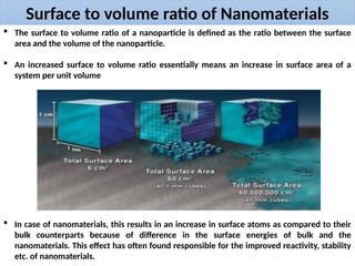 Surface to volume ratio of Nanomaterials
 The surface to volume ratio of a nanoparticle is defined as the ratio between the surface
area and the volume of the nanoparticle.
 An increased surface to volume ratio essentially means an increase in surface area of a
system per unit volume
 In case of nanomaterials, this results in an increase in surface atoms as compared to their
bulk counterparts because of difference in the surface energies of bulk and the
nanomaterials. This effect has often found responsible for the improved reactivity, stability
etc. of nanomaterials.
 