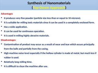 Advantages
 It produces very fine powder (particle size less than or equal to 10 microns).
 It is suitable for milling toxic materials since it can be used in a completely enclosed form.
 Has a wide application.
 It can be used for continuous operation.
 It is used in milling highly abrasive materials.
Disadvantages
 Contamination of product may occur as a result of wear and tear which occurs principally
from the balls and partially from the casing.
 High machine noise level especially if the hollow cylinder is made of metal, but much less if
rubber is used.
 Relatively long milling time.
 It is difficult to clean the machine after use.
Synthesis of Nanomaterials
(Top-Down Approach)
 