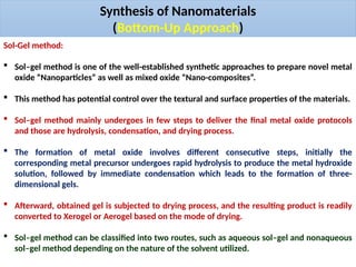 Synthesis of Nanomaterials
(Bottom-Up Approach)
Sol-Gel method:
 Sol–gel method is one of the well-established synthetic approaches to prepare novel metal
oxide “Nanoparticles” as well as mixed oxide “Nano-composites”.
 This method has potential control over the textural and surface properties of the materials.
 Sol–gel method mainly undergoes in few steps to deliver the final metal oxide protocols
and those are hydrolysis, condensation, and drying process.
 The formation of metal oxide involves different consecutive steps, initially the
corresponding metal precursor undergoes rapid hydrolysis to produce the metal hydroxide
solution, followed by immediate condensation which leads to the formation of three-
dimensional gels.
 Afterward, obtained gel is subjected to drying process, and the resulting product is readily
converted to Xerogel or Aerogel based on the mode of drying.
 Sol–gel method can be classified into two routes, such as aqueous sol–gel and nonaqueous
sol–gel method depending on the nature of the solvent utilized.
 