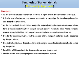 Synthesis of Nanomaterials
(Bottom-Up Approach)
Advantages
 As the process is based on chemical reactions in liquid phase, it is very simple technique.
 It is also cost-effective, as very simple accessories are required for the chemical reaction
and deposition procedures.
 As the deposition is done in liquid phase, the process is versatile enough to produce a large
form of materials starting from aerogel, xerogel, ceramic materials, micro-/nano-powders,
nanostructured thin films, nano- · particles/nano-wires/nano-rods/nano-pillars, etc.
 Due to the chemistry involved in the process, a large range of materials can be deposited
by this procedure.
 Due to the liquid phase deposition, large and complex shaped substrates can also be coated
by this process.
 Possibility of high purity of starting material can also be achieved.
 Precise control over the doping level is also easier in this process.
 