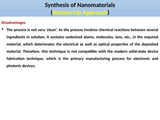 Synthesis of Nanomaterials
(Bottom-Up Approach)
Disadvantages
 The process is not very ‘clean’. As the process involves chemical reactions between several
ingredients in solution, it contains undesired atoms, molecules, ions, etc., in the required
material, which deteriorates the electrical as well as optical properties of the deposited
material. Therefore, this technique is not compatible with the modern solid-state device
fabrication technique, which is the primary manufacturing process for electronic and
photonic devices.
 