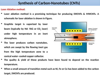 Synthesis of Carbon-Nanotubes (CNTs)
Laser Ablation method:
 Laser ablation method is a promising technique for producing SWCNTs & MWCNTs. A
schematic for laser ablation is shown in Figure.
 Graphite target is vaporized by laser
beam (typically by Nd: YAG or CO2 laser)
under high temperature in an inert
atmosphere.
 The laser produces carbon nanotubes,
which are swept by the flowing inert gas
from the high temperature zone to a
conical water- cooled copper collector.
 The quality & yield of these products have been found to depend on the reaction
temperature.
 When a small amount of transition metal such as Ni, Fe or Co has been added to the carbon
target, SWCNTs are produced.
 