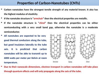 Properties of Carbon-Nanotubes (CNTs)
 Carbon nanotubes have the strongest tensile strength of any material known. It also has
the highest modulus of elasticity.
 If the nanotube structure is “armchair” then the electrical properties are metallic.
 If the nanotube structure is “chiral” then the electrical properties can be either
semiconducting with a very small band gap, otherwise the nanotube is a moderate
semiconductor.
 All nanotubes are expected to be very
good thermal conductors along the tube,
but good insulators laterally to the tube
axis. It is predicted that carbon
nanotubes will be able to transmit up to
6000 watts per meter per Kelvin at room
temperature.
 Due to their nanoscale dimensions, electron transport in carbon nanotubes will take place
through quantum effects and will only propagate along the axis of the tube.
 