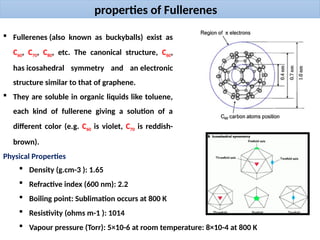 properties of Fullerenes
 Fullerenes (also known as buckyballs) exist as
C60, C70, C80, etc. The canonical structure, C60,
has icosahedral symmetry and an electronic
structure similar to that of graphene.
 They are soluble in organic liquids like toluene,
each kind of fullerene giving a solution of a
different color (e.g. C60 is violet, C70 is reddish-
brown).
Physical Properties
 Density (g.cm-3 ): 1.65
 Refractive index (600 nm): 2.2
 Boiling point: Sublimation occurs at 800 K
 Resistivity (ohms m-1 ): 1014
 Vapour pressure (Torr): 5×10-6 at room temperature: 8×10-4 at 800 K
 