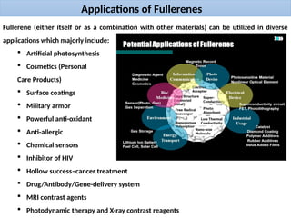Applications of Fullerenes
Fullerene (either itself or as a combination with other materials) can be utilized in diverse
applications which majorly include:
 Artificial photosynthesis
 Cosmetics (Personal
Care Products)
 Surface coatings
 Military armor
 Powerful anti-oxidant
 Anti-allergic
 Chemical sensors
 Inhibitor of HIV
 Hollow success–cancer treatment
 Drug/Antibody/Gene-delivery system
 MRI contrast agents
 Photodynamic therapy and X-ray contrast reagents
 