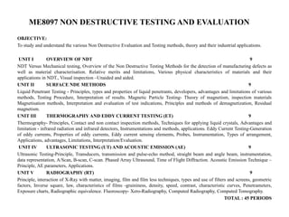 ME8097 NON DESTRUCTIVE TESTING AND EVALUATION
OBJECTIVE:
To study and understand the various Non Destructive Evaluation and Testing methods, theory and their industrial applications.
UNIT I OVERVIEW OF NDT 9
NDT Versus Mechanical testing, Overview of the Non Destructive Testing Methods for the detection of manufacturing defects as
well as material characterisation. Relative merits and limitations, Various physical characteristics of materials and their
applications in NDT., Visual inspection –Unaided and aided.
UNIT II SURFACE NDE METHODS 9
Liquid Penetrant Testing - Principles, types and properties of liquid penetrants, developers, advantages and limitations of various
methods, Testing Procedure, Interpretation of results. Magnetic Particle Testing- Theory of magnetism, inspection materials
Magnetisation methods, Interpretation and evaluation of test indications, Principles and methods of demagnetization, Residual
magnetism.
UNIT III THERMOGRAPHY AND EDDY CURRENT TESTING (ET) 9
Thermography- Principles, Contact and non contact inspection methods, Techniques for applying liquid crystals, Advantages and
limitation - infrared radiation and infrared detectors, Instrumentations and methods, applications. Eddy Current Testing-Generation
of eddy currents, Properties of eddy currents, Eddy current sensing elements, Probes, Instrumentation, Types of arrangement,
Applications, advantages, Limitations, Interpretation/Evaluation.
UNIT IV ULTRASONIC TESTING (UT) AND ACOUSTIC EMISSION (AE) 9
Ultrasonic Testing-Principle, Transducers, transmission and pulse-echo method, straight beam and angle beam, instrumentation,
data representation, A/Scan, B-scan, C-scan. Phased Array Ultrasound, Time of Flight Diffraction. Acoustic Emission Technique –
Principle, AE parameters, Applications.
UNIT V RADIOGRAPHY (RT) 9
Principle, interaction of X-Ray with matter, imaging, film and film less techniques, types and use of filters and screens, geometric
factors, Inverse square, law, characteristics of films -graininess, density, speed, contrast, characteristic curves, Penetrameters,
Exposure charts, Radiographic equivalence. Fluoroscopy- Xero-Radiography, Computed Radiography, Computed Tomography.
TOTAL : 45 PERIODS
 