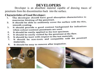 DEVELOPERS
Developer is an absorbent material capable of drawing traces of
penetrants from the discontinuities back into the surface.
Characteristics of Good Developer:
 