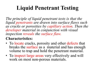 Liquid Penetrant Testing
The principle of liquid penetrant tests is that the
liquid penetrants are drawn into surface flaws such
as cracks or porosities by capillary action. Then the
developer material in conjunction with visual
inspection reveals the surface flaw.
Characteristics:
• To locate cracks, porosity and other defects that
breaks the surface as a material and has enough
volume to trap and hold the penetrant material.
• To inspect large areas very effectively and will
work on most non-porous materials.
 
