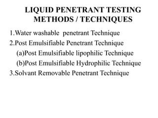 LIQUID PENETRANT TESTING
METHODS / TECHNIQUES
1.Water washable penetrant Technique
2.Post Emulsifiable Penetrant Technique
(a)Post Emulsifiable lipophilic Technique
(b)Post Emulsifiable Hydrophilic Technique
3.Solvant Removable Penetrant Technique
 