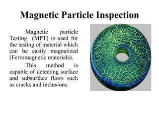 Magnetic Particle Inspection
Magnetic particle
Testing (MPT) is used for
the testing of material which
can be easily magnetized
(Ferromagnetic materials).
This method is
capable of detecting surface
and subsurface flaws such
as cracks and inclusions.
 