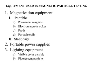 EQUIPMENT USED IN MAGNETIC PARTICLE TESTING
1. Magnetization equipment
I. Portable
a) Permanent magnets
b) Electromagnetic yokes
c) Prods
d) Portable coils
II. Stationary
2. Portable power supplies
3. Lighting equipment
a) Visible color particle
b) Fluorescent particle
 