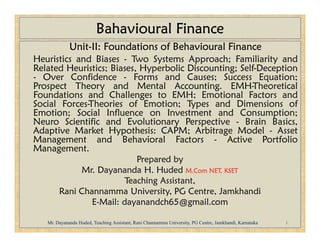 Bahavioural Finance
Unit-II: Foundations of Behavioural Finance
Heuristics and Biases - Two Systems Approach; Familiarity and
Related Heuristics; Biases, Hyperbolic Discounting; Self-Deception
- Over Confidence - Forms and Causes; Success Equation;
Prospect Theory and Mental Accounting. EMH-Theoretical
Foundations and Challenges to EMH; Emotional Factors and
Social Forces-Theories of Emotion; Types and Dimensions of
Emotion; Social Influence on Investment and Consumption;
Neuro Scientific and Evolutionary Perspective - Brain Basics,
Neuro Scientific and Evolutionary Perspective - Brain Basics,
Adaptive Market Hypothesis: CAPM; Arbitrage Model - Asset
Management and Behavioral Factors - Active Portfolio
Management.
Prepared by
Mr. Dayananda H. Huded M.Com NET, KSET
Teaching Assistant,
Rani Channamma University, PG Centre, Jamkhandi
E-Mail: dayanandch65@gmail.com
1
Mr. Dayananda Huded, Teaching Assistant, Rani Channamma University, PG Centre, Jamkhandi, Karnataka
 
