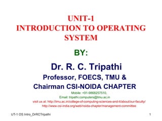 UNIT-1
INTRODUCTION TO OPERATING
SYSTEM
BY:
• Dr. R. C. Tripathi
• Professor, FOECS, TMU &
• Chairman CSI-NOIDA CHAPTER
• Mobile: +91-9868257510,
• Email: tripathi.computers@tmu.ac.in
• visit us at: http://tmu.ac.in/college-of-computing-sciences-and-it/about/our-faculty/
• http://www.csi-india.org/web/noida-chapter/management-committee
UT-1 OS Intro_DrRCTripathi 1
 