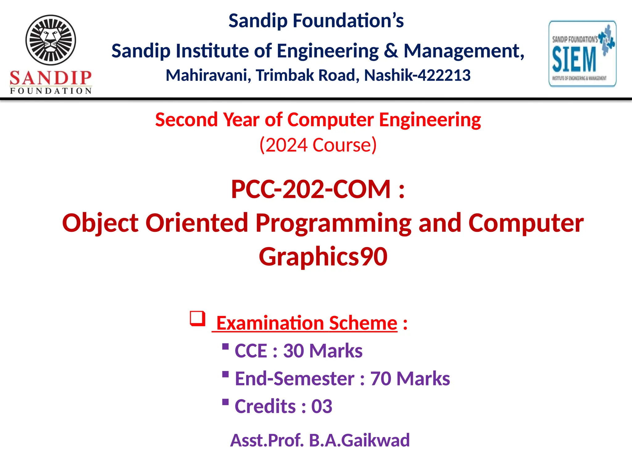 Sandip Foundation’s
Sandip Institute of Engineering & Management,
Mahiravani, Trimbak Road, Nashik-422213
Second Year of Computer Engineering
(2024 Course)
PCC-202-COM :
Object Oriented Programming and Computer
Graphics90
 Examination Scheme :
 CCE : 30 Marks
 End-Semester : 70 Marks
 Credits : 03
Asst.Prof. B.A.Gaikwad
 