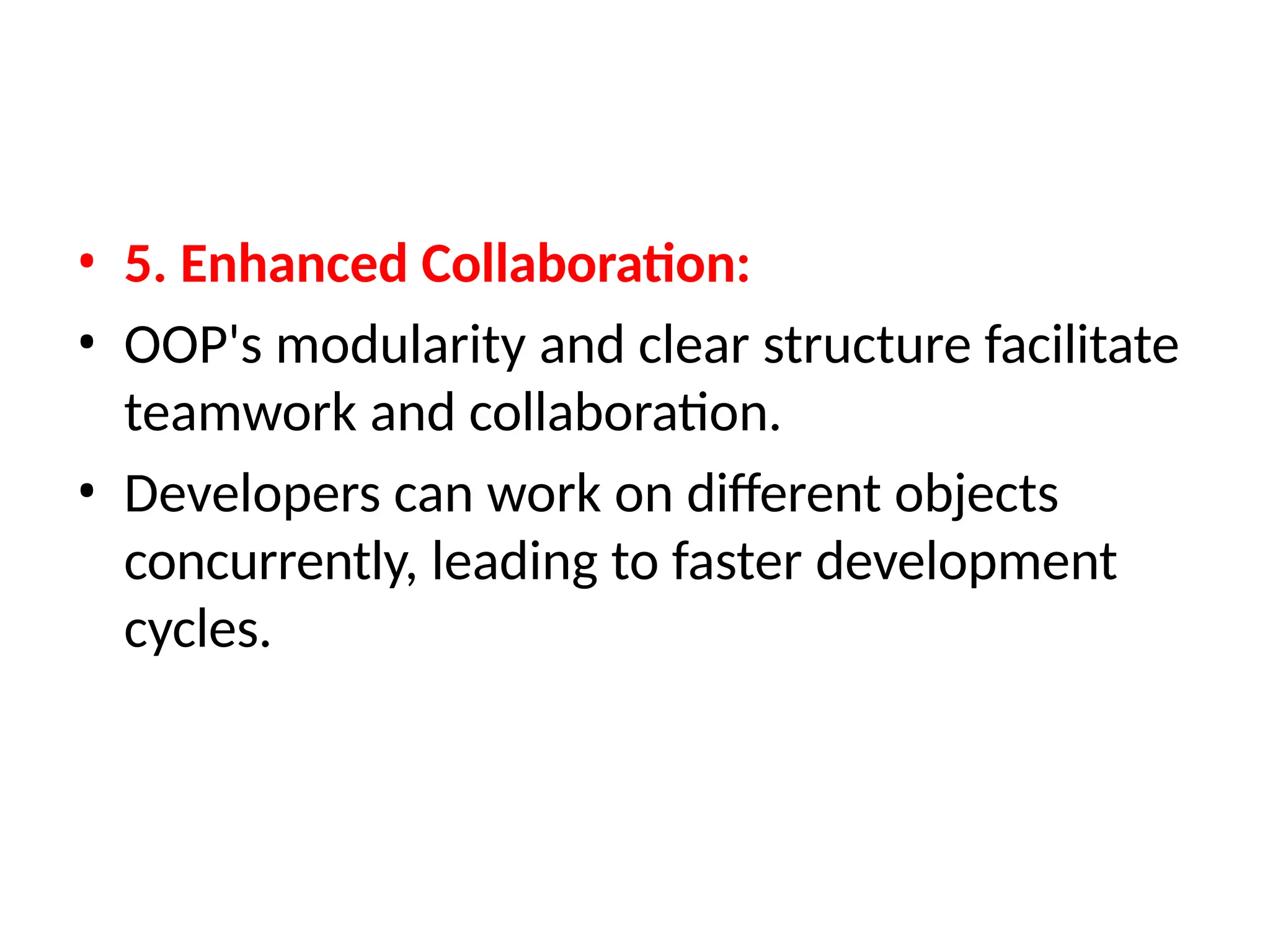 • 5. Enhanced Collaboration:
• OOP's modularity and clear structure facilitate
teamwork and collaboration.
• Developers can work on different objects
concurrently, leading to faster development
cycles.
 
