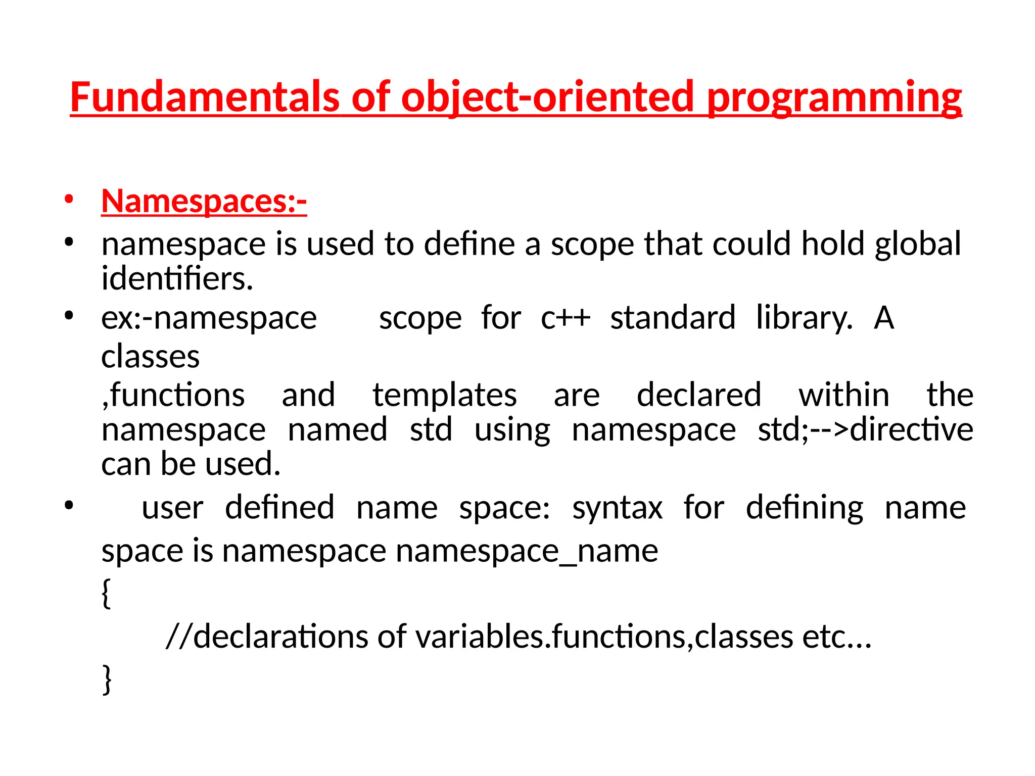 Fundamentals of object-oriented programming
• Namespaces:-
• namespace is used to define a scope that could hold global
identifiers.
• ex:-namespace scope for c++ standard library. A
classes
,functions and templates are declared within the
namespace named std using namespace std;-->directive
can be used.
• user defined name space: syntax for defining name
space is namespace namespace_name
{
//declarations of variables.functions,classes etc...
}
 