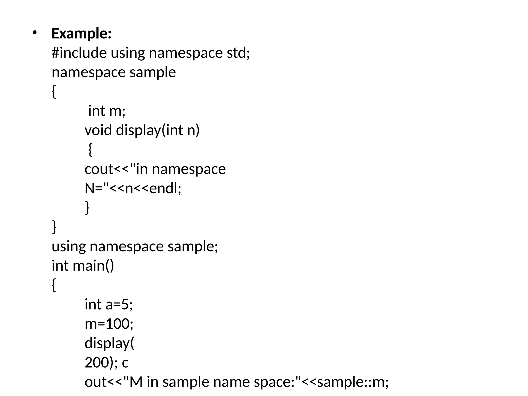 • Example:
#include using namespace std;
namespace sample
{
int m;
void display(int n)
{
cout<<"in namespace
N="<<n<<endl;
}
}
using namespace sample;
int main()
{
int a=5;
m=100;
display(
200); c
out<<"M in sample name space:"<<sample::m;
 