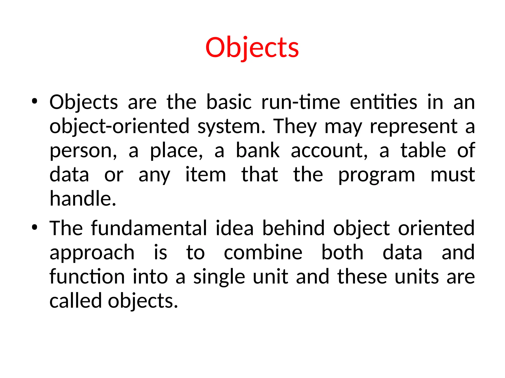 Objects
• Objects are the basic run-time entities in an
object-oriented system. They may represent a
person, a place, a bank account, a table of
data or any item that the program must
handle.
• The fundamental idea behind object oriented
approach is to combine both data and
function into a single unit and these units are
called objects.
 