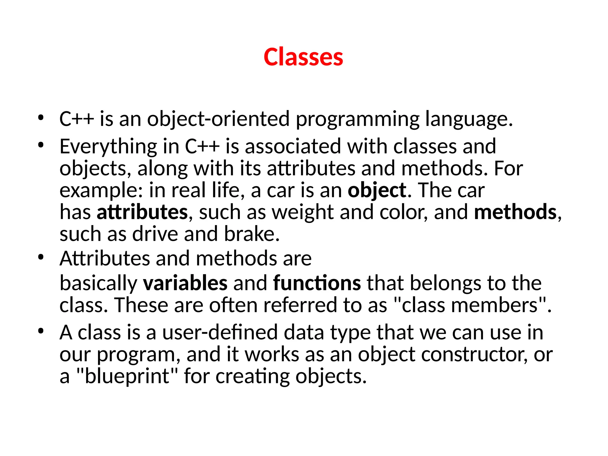 Classes
• C++ is an object-oriented programming language.
• Everything in C++ is associated with classes and
objects, along with its attributes and methods. For
example: in real life, a car is an object. The car
has attributes, such as weight and color, and methods,
such as drive and brake.
• Attributes and methods are
basically variables and functions that belongs to the
class. These are often referred to as "class members".
• A class is a user-defined data type that we can use in
our program, and it works as an object constructor, or
a "blueprint" for creating objects.
 