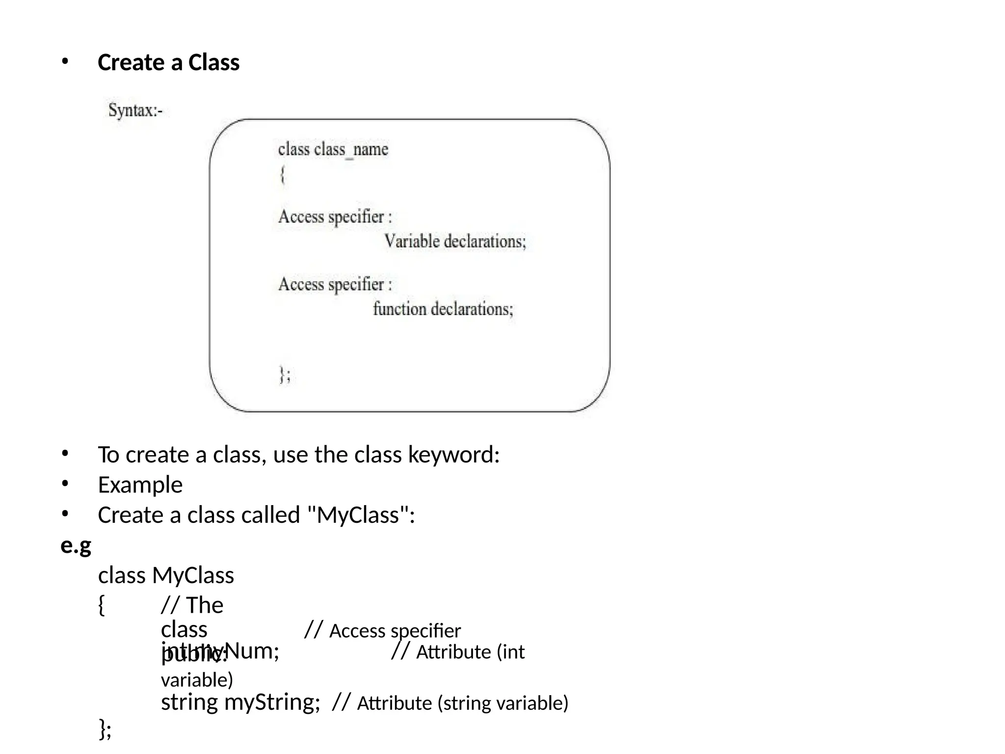 • Create a Class
• To create a class, use the class keyword:
• Example
• Create a class called "MyClass":
e.g
class MyClass
{ // The
class
public:
// Access specifier
int myNum; // Attribute (int
variable)
string myString; // Attribute (string variable)
};
 
