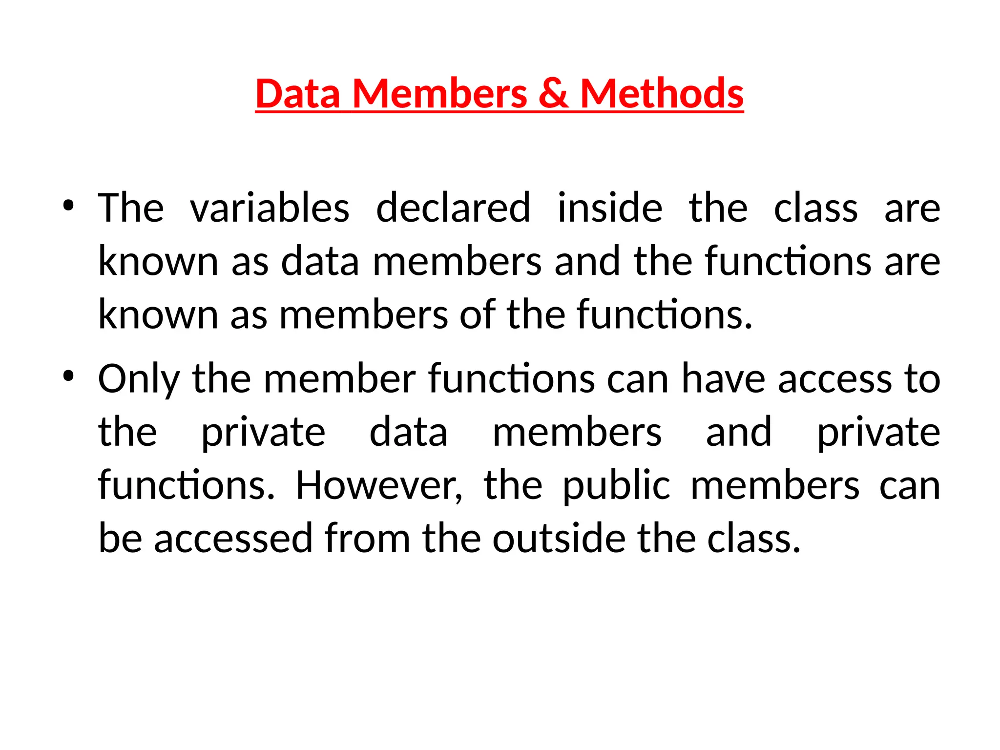 Data Members & Methods
• The variables declared inside the class are
known as data members and the functions are
known as members of the functions.
• Only the member functions can have access to
the private data members and private
functions. However, the public members can
be accessed from the outside the class.
 