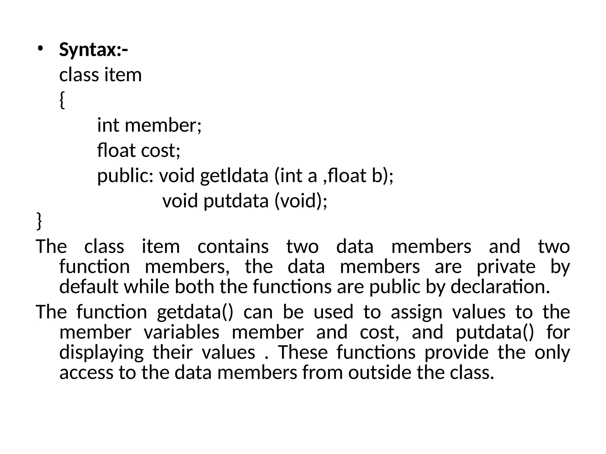 • Syntax:-
class item
{
int member;
float cost;
public: void getldata (int a ,float b);
void putdata (void);
}
The class item contains two data members and two
function members, the data members are private by
default while both the functions are public by declaration.
The function getdata() can be used to assign values to the
member variables member and cost, and putdata() for
displaying their values . These functions provide the only
access to the data members from outside the class.
 