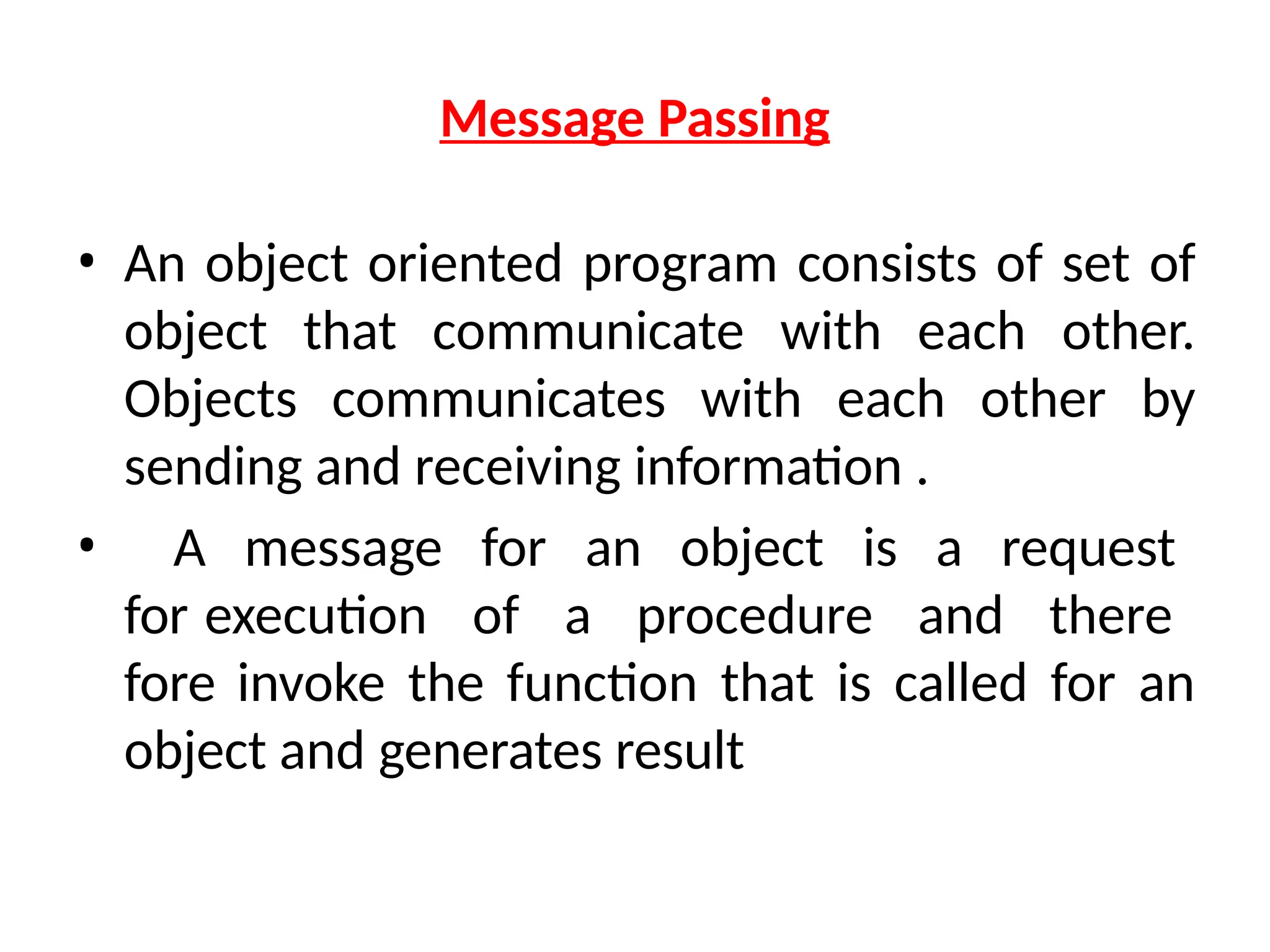 Message Passing
• An object oriented program consists of set of
object that communicate with each other.
Objects communicates with each other by
sending and receiving information .
• A message for an object is a request
for execution of a procedure and there
fore invoke the function that is called for an
object and generates result
 