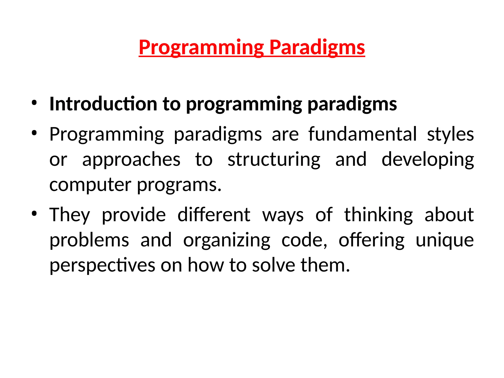 Programming Paradigms
• Introduction to programming paradigms
• Programming paradigms are fundamental styles
or approaches to structuring and developing
computer programs.
• They provide different ways of thinking about
problems and organizing code, offering unique
perspectives on how to solve them.
 