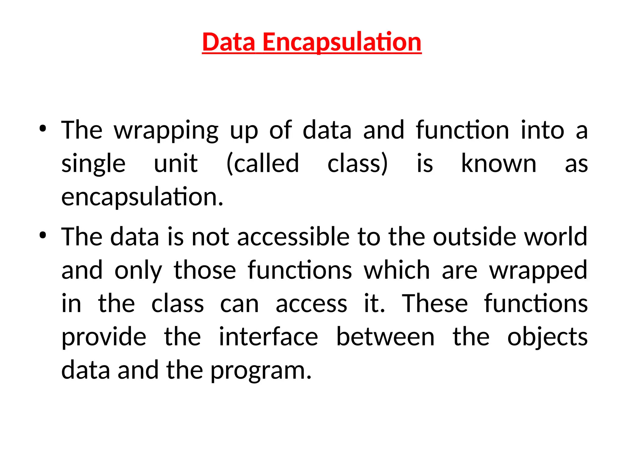 Data Encapsulation
• The wrapping up of data and function into a
single unit (called class) is known as
encapsulation.
• The data is not accessible to the outside world
and only those functions which are wrapped
in the class can access it. These functions
provide the interface between the objects
data and the program.
 
