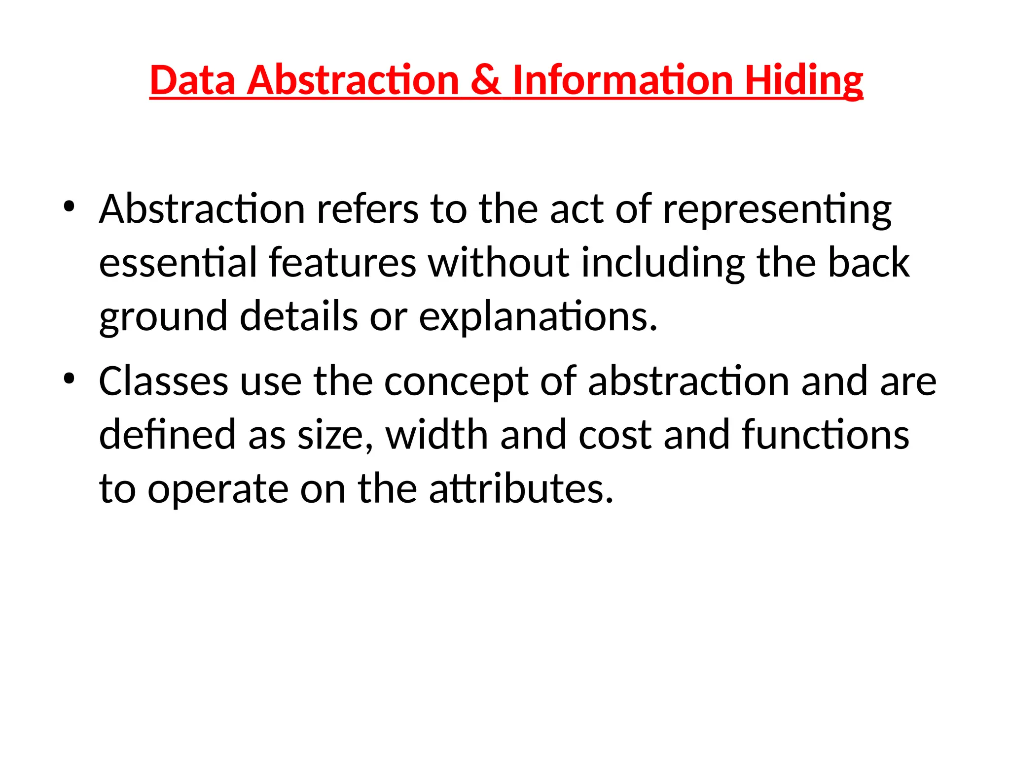 Data Abstraction & Information Hiding
• Abstraction refers to the act of representing
essential features without including the back
ground details or explanations.
• Classes use the concept of abstraction and are
defined as size, width and cost and functions
to operate on the attributes.
 