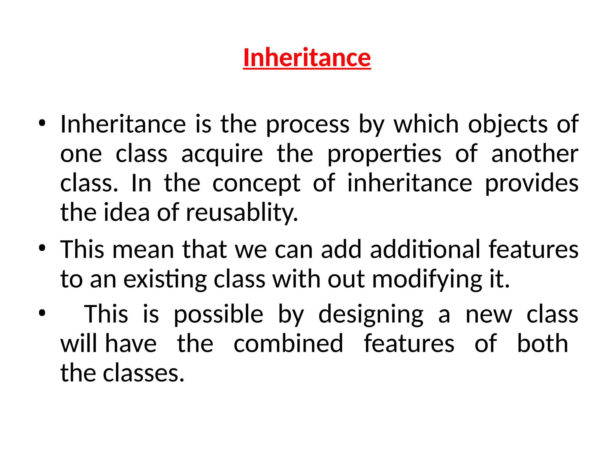 Inheritance
• Inheritance is the process by which objects of
one class acquire the properties of another
class. In the concept of inheritance provides
the idea of reusablity.
• This mean that we can add additional features
to an existing class with out modifying it.
• This is possible by designing a new class
will have the combined features of both
the classes.
 