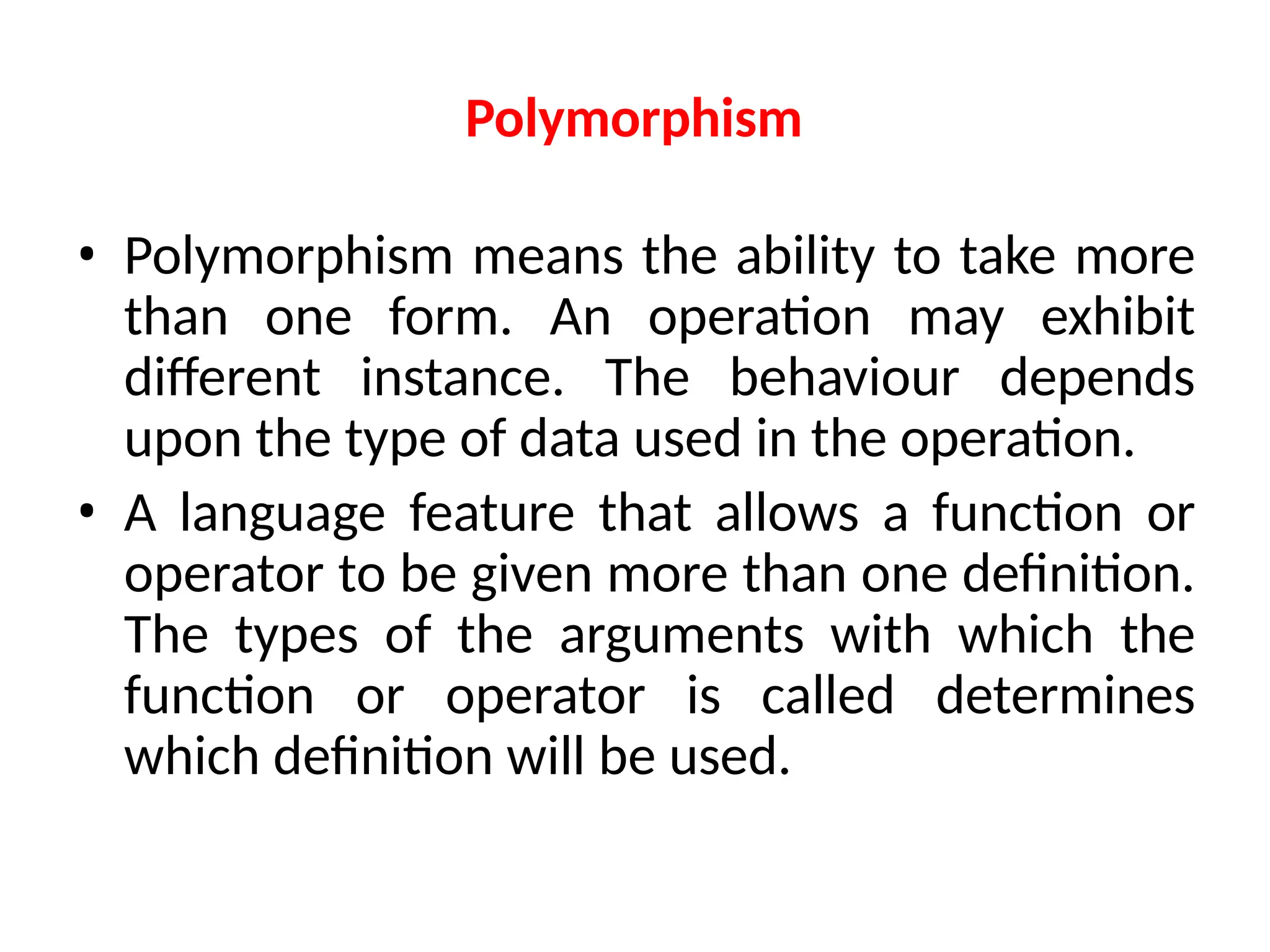 Polymorphism
• Polymorphism means the ability to take more
than one form. An operation may exhibit
different instance. The behaviour depends
upon the type of data used in the operation.
• A language feature that allows a function or
operator to be given more than one definition.
The types of the arguments with which the
function or operator is called determines
which definition will be used.
 
