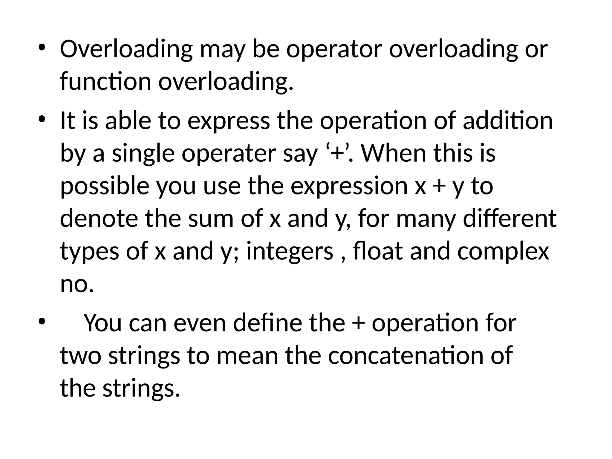 • Overloading may be operator overloading or
function overloading.
• It is able to express the operation of addition
by a single operater say ‘+’. When this is
possible you use the expression x + y to
denote the sum of x and y, for many different
types of x and y; integers , float and complex
no.
• You can even define the + operation for
two strings to mean the concatenation of
the strings.
 
