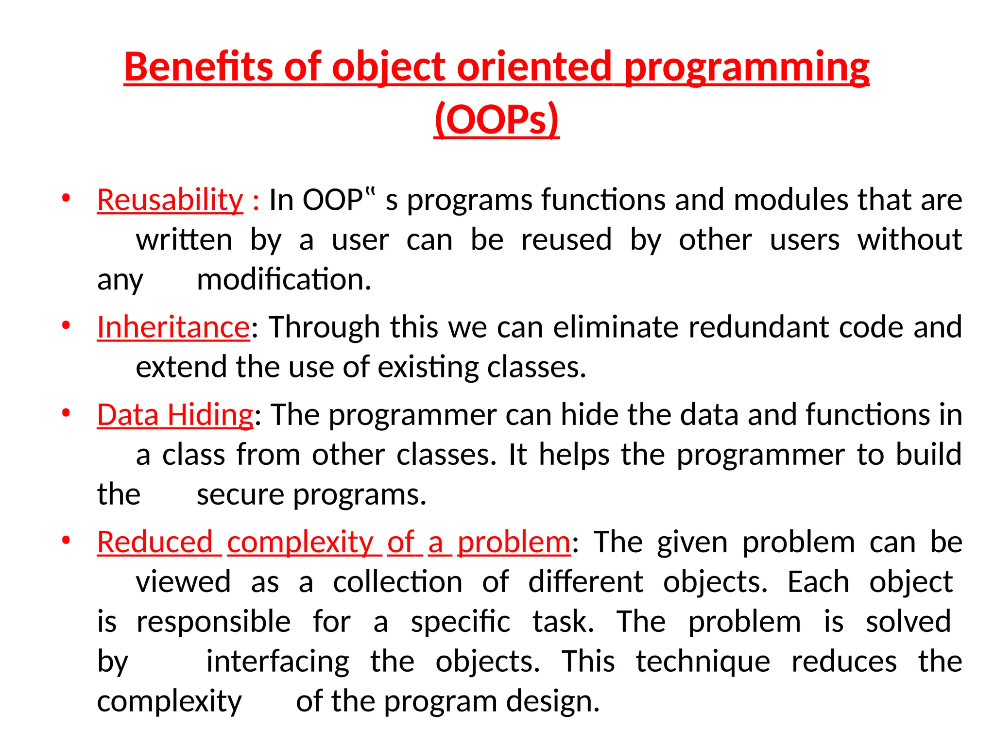 Benefits of object oriented programming
(OOPs)
• Reusability : In OOP‟ s programs functions and modules that are
written by a user can be reused by other users without
any modification.
• Inheritance: Through this we can eliminate redundant code and
extend the use of existing classes.
• Data Hiding: The programmer can hide the data and functions in
a class from other classes. It helps the programmer to build
the secure programs.
• Reduced complexity of a problem: The given problem can be
viewed as a collection of different objects. Each object
is responsible for a specific task. The problem is solved
by interfacing the objects. This technique reduces the
complexity of the program design.
 