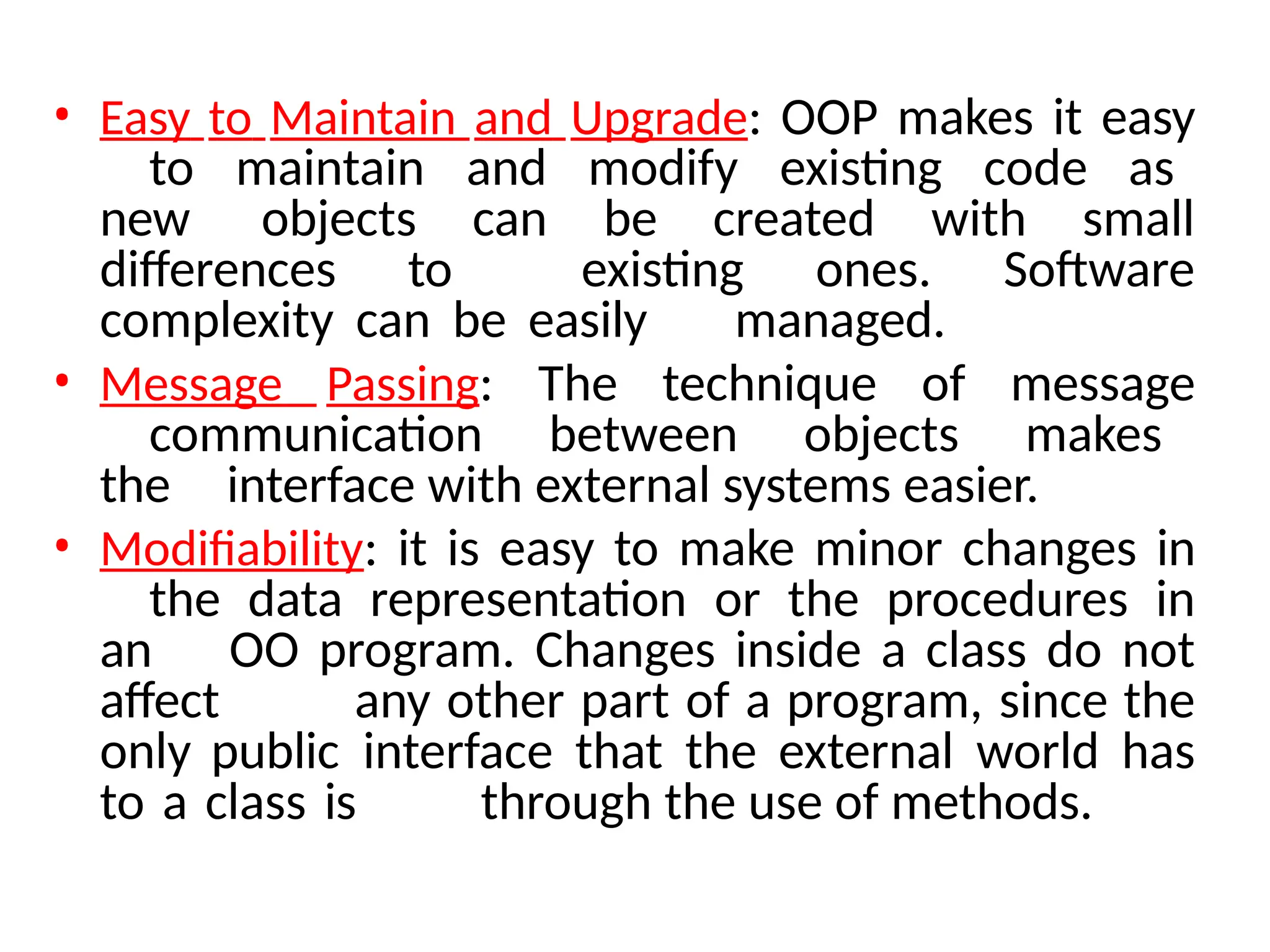 • Easy to Maintain and Upgrade: OOP makes it easy
to maintain and modify existing code as
new objects can be created with small
differences to existing ones. Software
complexity can be easily managed.
• Message Passing: The technique of message
communication between objects makes
the interface with external systems easier.
• Modifiability: it is easy to make minor changes in
the data representation or the procedures in
an OO program. Changes inside a class do not
affect any other part of a program, since the
only public interface that the external world has
to a class is through the use of methods.
 