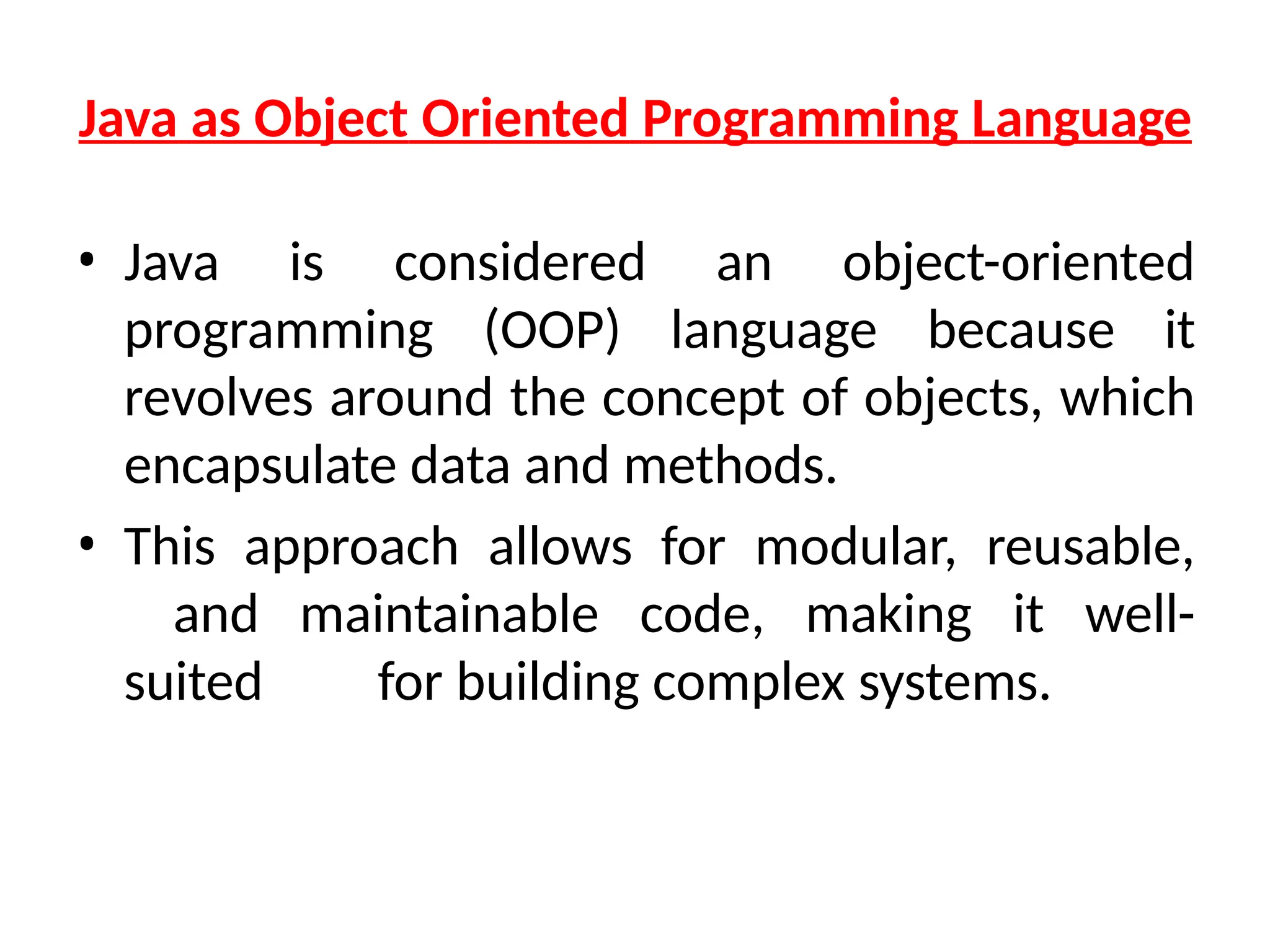 Java as Object Oriented Programming Language
• Java is considered an object-oriented
programming (OOP) language because it
revolves around the concept of objects, which
encapsulate data and methods.
• This approach allows for modular, reusable,
and maintainable code, making it well-
suited for building complex systems.
 
