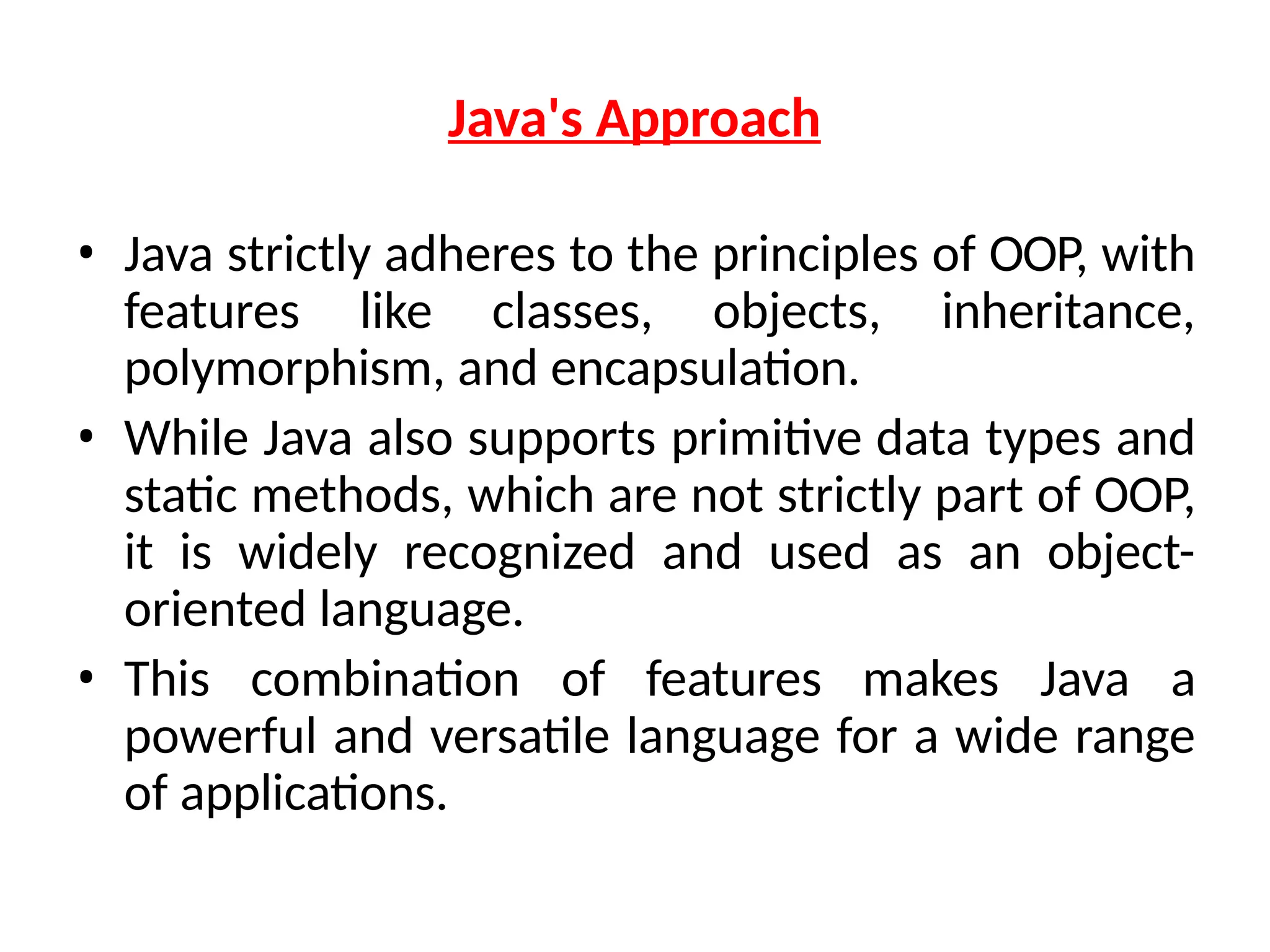 Java's Approach
• Java strictly adheres to the principles of OOP, with
features like classes, objects, inheritance,
polymorphism, and encapsulation.
• While Java also supports primitive data types and
static methods, which are not strictly part of OOP,
it is widely recognized and used as an object-
oriented language.
• This combination of features makes Java a
powerful and versatile language for a wide range
of applications.
 