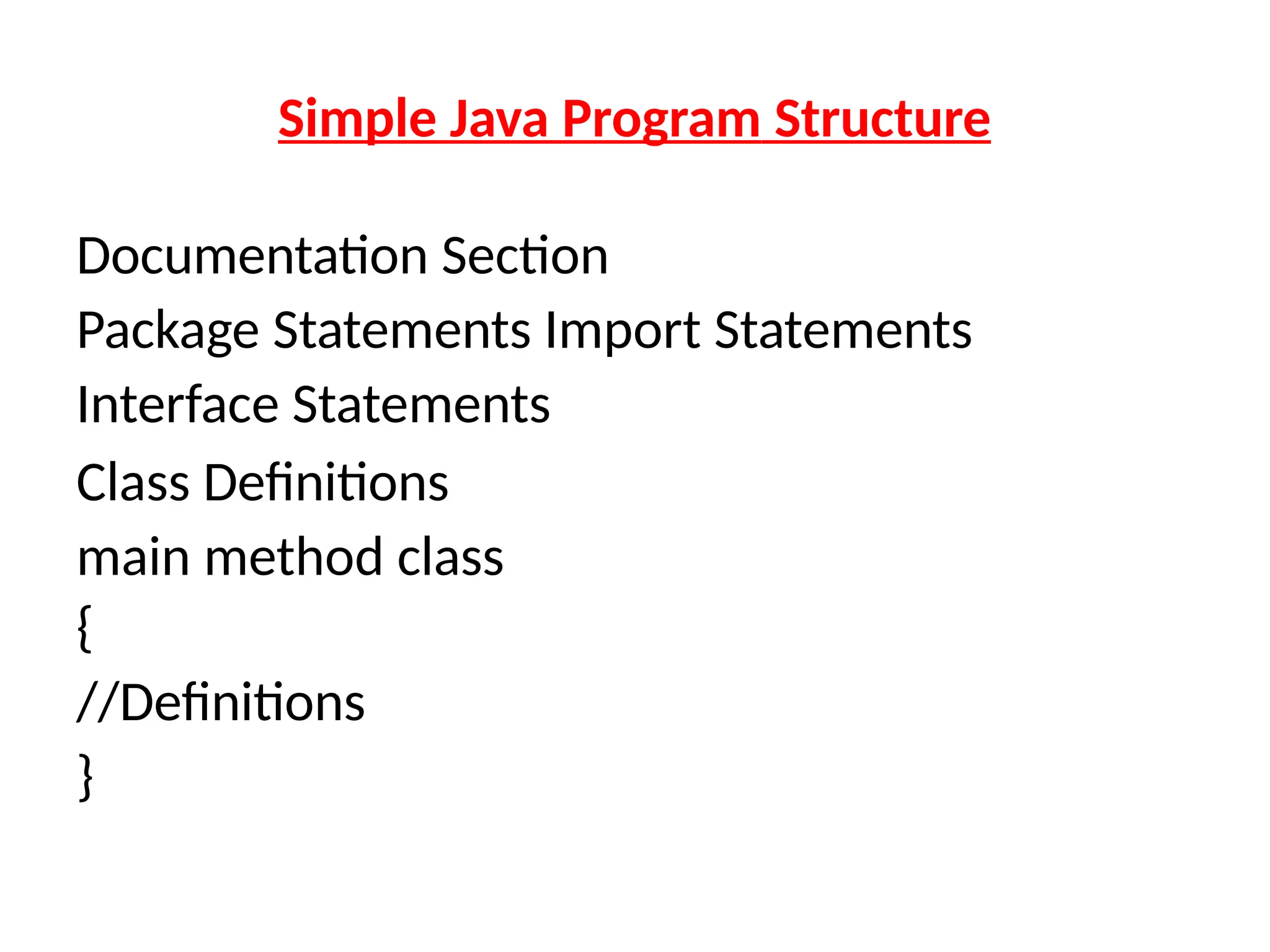 Simple Java Program Structure
Documentation Section
Package Statements Import Statements
Interface Statements
Class Definitions
main method class
{
//Definitions
}
 