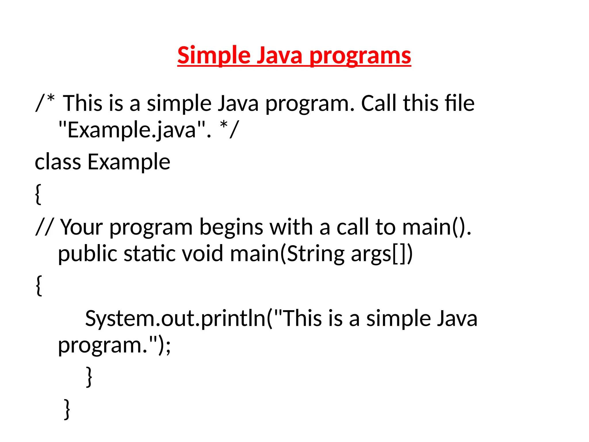 Simple Java programs
/* This is a simple Java program. Call this file
"Example.java". */
class Example
{
// Your program begins with a call to main().
public static void main(String args[])
{
System.out.println("This is a simple Java
program.");
}
}
 