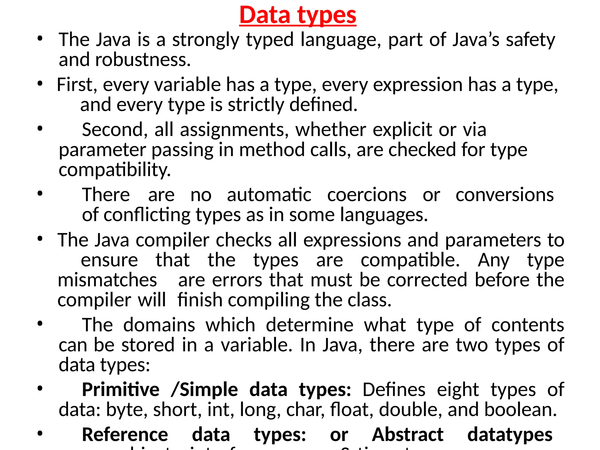 Data types
• The Java is a strongly typed language, part of Java’s safety
and robustness.
• First, every variable has a type, every expression has a type,
and every type is strictly defined.
• Second, all assignments, whether explicit or via
parameter passing in method calls, are checked for type
compatibility.
• There are no automatic coercions or conversions
of conflicting types as in some languages.
• The Java compiler checks all expressions and parameters to
ensure that the types are compatible. Any type
mismatches are errors that must be corrected before the
compiler will finish compiling the class.
• The domains which determine what type of contents
can be stored in a variable. In Java, there are two types of
data types:
• Primitive /Simple data types: Defines eight types of
data: byte, short, int, long, char, float, double, and boolean.
• Reference data types: or Abstract datatypes
 